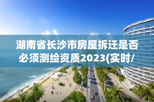 湖南省长沙市房屋拆迁是否必须测绘资质2023(实时/更新中)