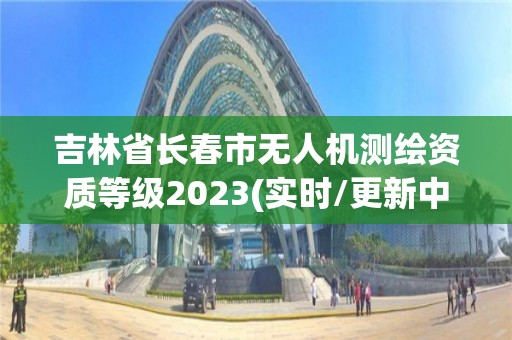 吉林省长春市无人机测绘资质等级2023(实时/更新中)