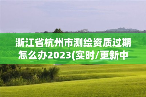 浙江省杭州市测绘资质过期怎么办2023(实时/更新中)