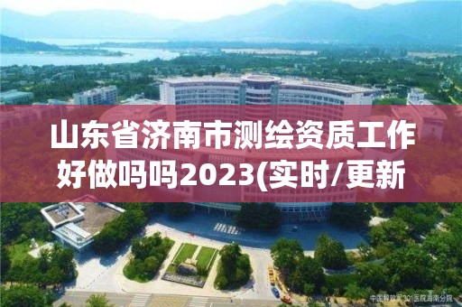 山东省济南市测绘资质工作好做吗吗2023(实时/更新中)