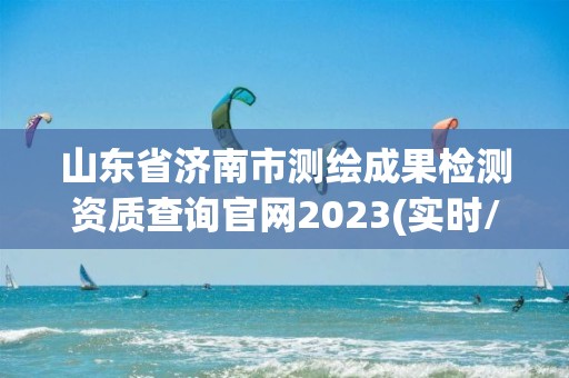 山东省济南市测绘成果检测资质查询官网2023(实时/更新中)