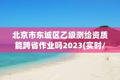 北京市东城区乙级测绘资质能跨省作业吗2023(实时/更新中)