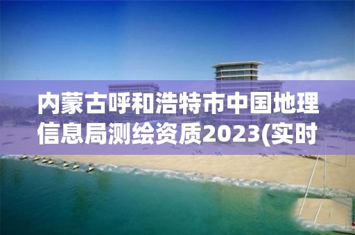 内蒙古呼和浩特市中国地理信息局测绘资质2023(实时/更新中)