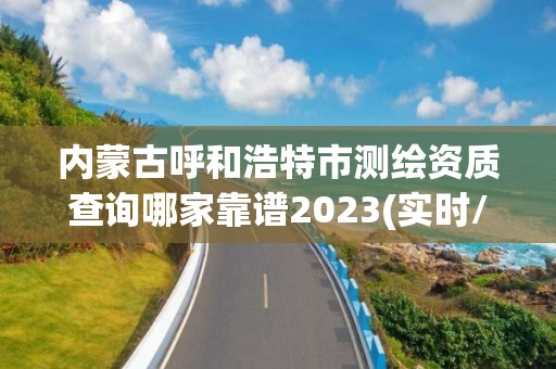 内蒙古呼和浩特市测绘资质查询哪家靠谱2023(实时/更新中)