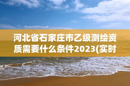 河北省石家庄市乙级测绘资质需要什么条件2023(实时/更新中)