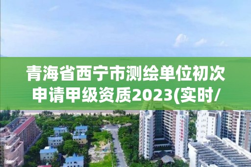 青海省西宁市测绘单位初次申请甲级资质2023(实时/更新中)