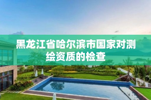 黑龙江省哈尔滨市国家对测绘资质的检查