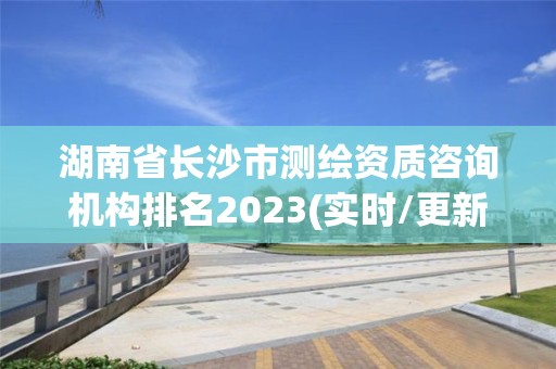 湖南省长沙市测绘资质咨询机构排名2023(实时/更新中)