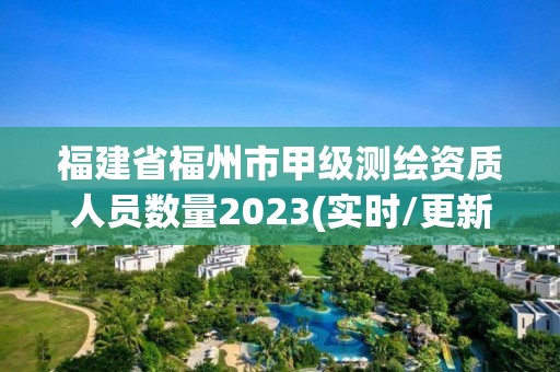 福建省福州市甲级测绘资质人员数量2023(实时/更新中)