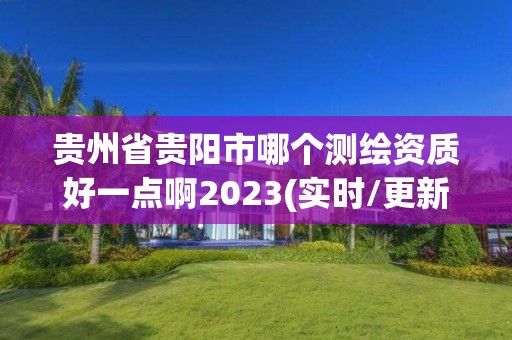 贵州省贵阳市哪个测绘资质好一点啊2023(实时/更新中)