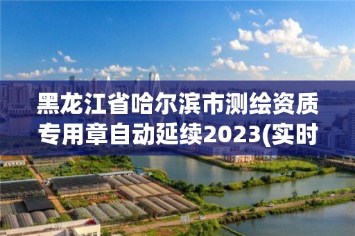 黑龙江省哈尔滨市测绘资质专用章自动延续2023(实时/更新中)