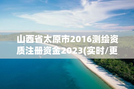 山西省太原市2016测绘资质注册资金2023(实时/更新中)