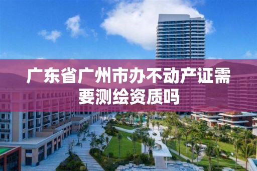 广东省广州市办不动产证需要测绘资质吗