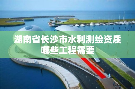 湖南省长沙市水利测绘资质哪些工程需要