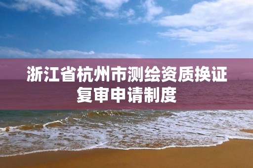 浙江省杭州市测绘资质换证复审申请制度