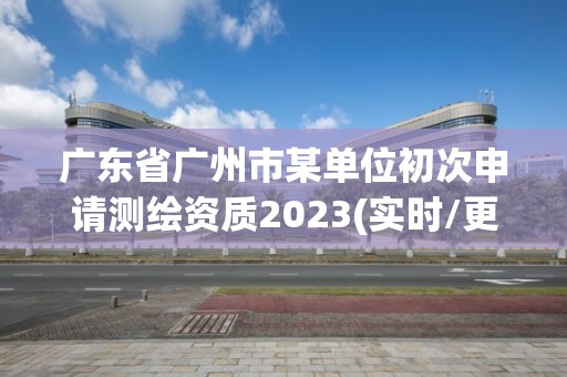 广东省广州市某单位初次申请测绘资质2023(实时/更新中)