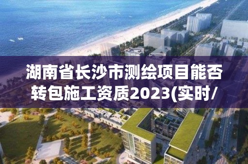 湖南省长沙市测绘项目能否转包施工资质2023(实时/更新中)