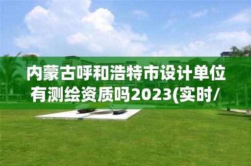 内蒙古呼和浩特市设计单位有测绘资质吗2023(实时/更新中)