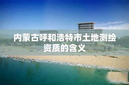 内蒙古呼和浩特市土地测绘资质的含义