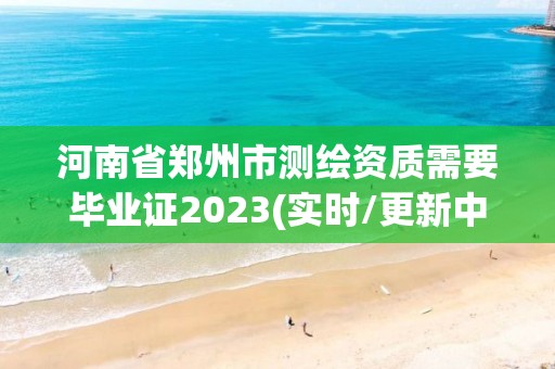 河南省郑州市测绘资质需要毕业证2023(实时/更新中)