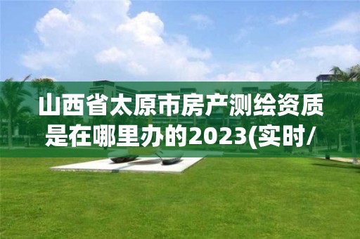 山西省太原市房产测绘资质是在哪里办的2023(实时/更新中)