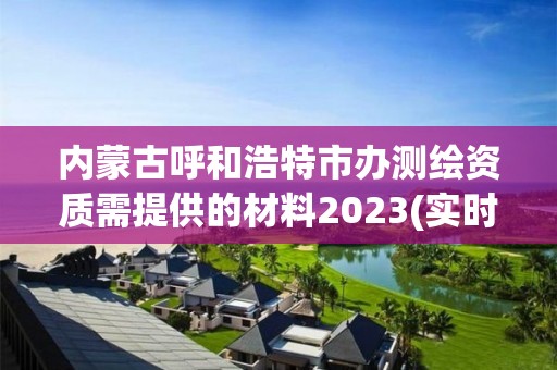 内蒙古呼和浩特市办测绘资质需提供的材料2023(实时/更新中)