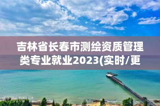 吉林省长春市测绘资质管理类专业就业2023(实时/更新中)