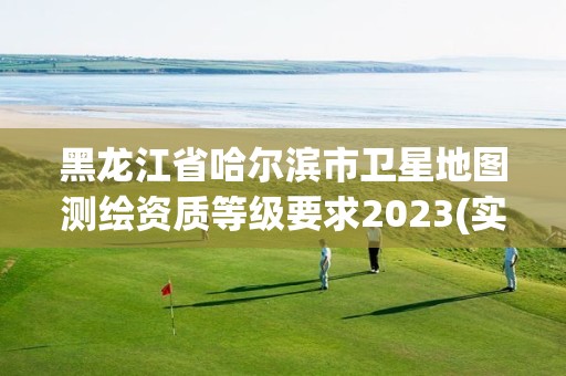 黑龙江省哈尔滨市卫星地图测绘资质等级要求2023(实时/更新中)