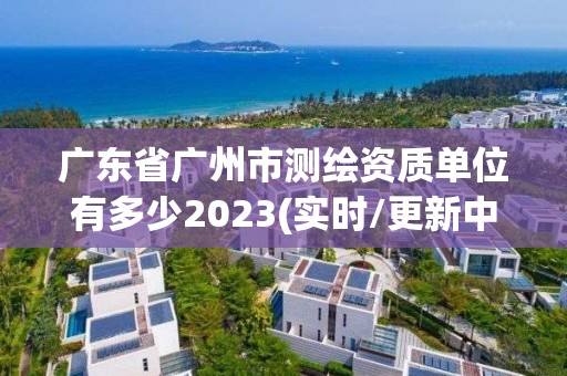 广东省广州市测绘资质单位有多少2023(实时/更新中)