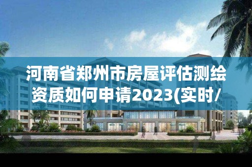 河南省郑州市房屋评估测绘资质如何申请2023(实时/更新中)