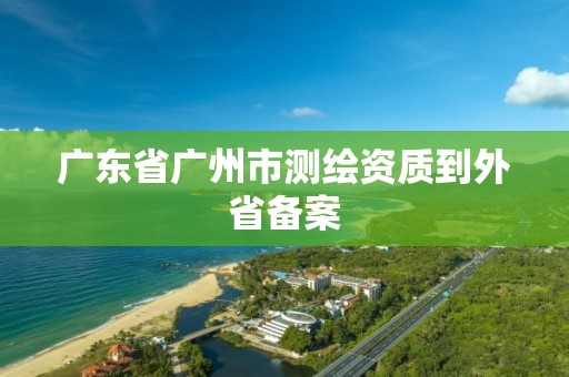 广东省广州市测绘资质到外省备案