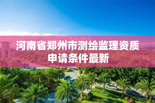 河南省郑州市测绘监理资质申请条件最新