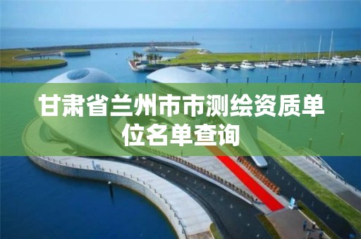 甘肃省兰州市市测绘资质单位名单查询