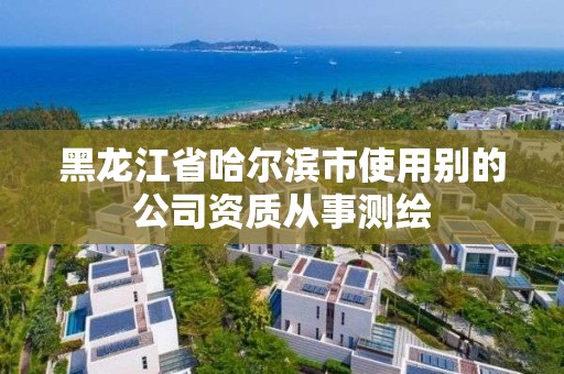 黑龙江省哈尔滨市使用别的公司资质从事测绘