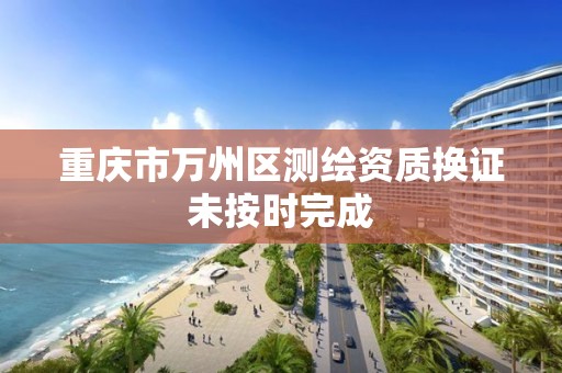 重庆市万州区测绘资质换证未按时完成