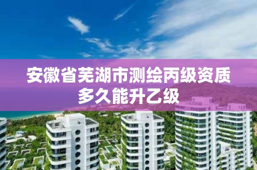 安徽省芜湖市测绘丙级资质多久能升乙级