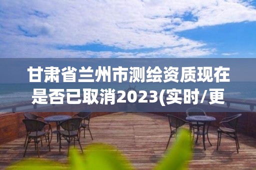 甘肃省兰州市测绘资质现在是否已取消2023(实时/更新中)