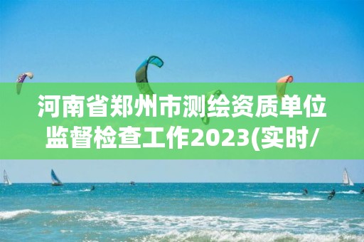 河南省郑州市测绘资质单位监督检查工作2023(实时/更新中)