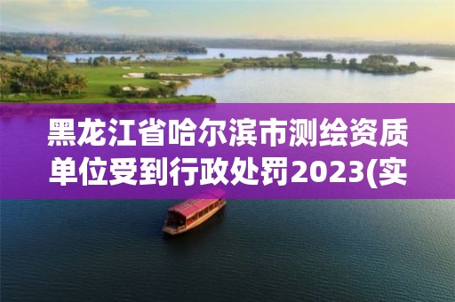 黑龙江省哈尔滨市测绘资质单位受到行政处罚2023(实时/更新中)