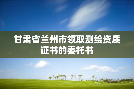 甘肃省兰州市领取测绘资质证书的委托书