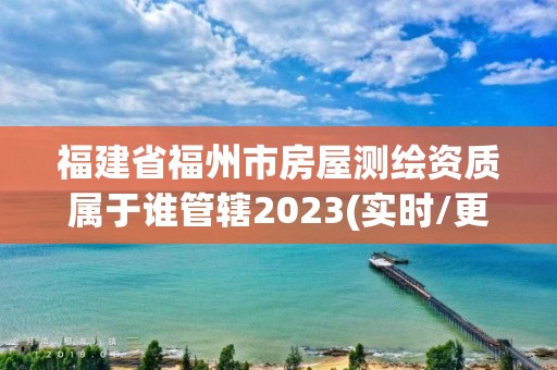 福建省福州市房屋测绘资质属于谁管辖2023(实时/更新中)