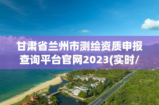 甘肃省兰州市测绘资质申报查询平台官网2023(实时/更新中)