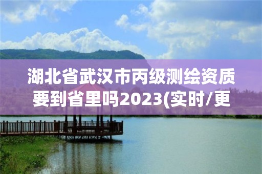 湖北省武汉市丙级测绘资质要到省里吗2023(实时/更新中)