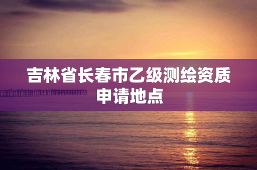 吉林省长春市乙级测绘资质申请地点