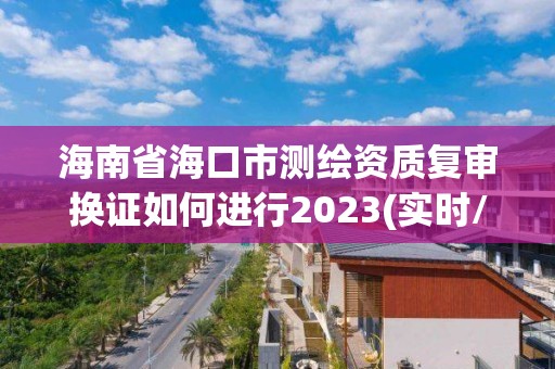 海南省海口市测绘资质复审换证如何进行2023(实时/更新中)