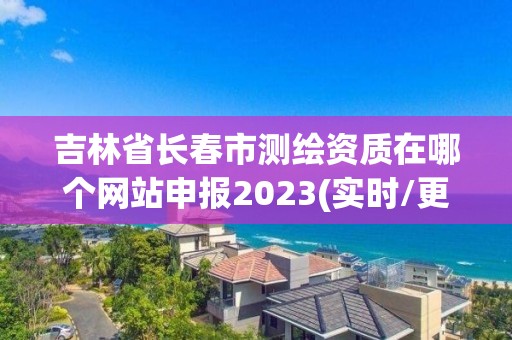 吉林省长春市测绘资质在哪个网站申报2023(实时/更新中)