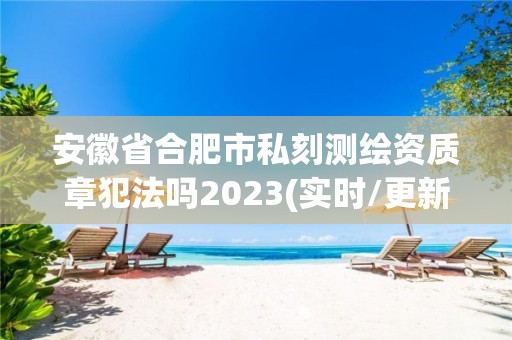 安徽省合肥市私刻测绘资质章犯法吗2023(实时/更新中)