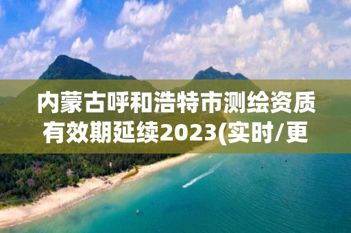 内蒙古呼和浩特市测绘资质有效期延续2023(实时/更新中)