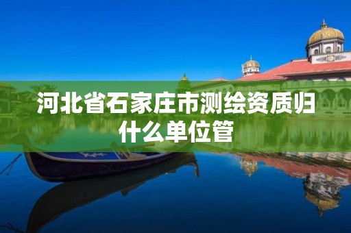 河北省石家庄市测绘资质归什么单位管