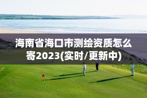 海南省海口市测绘资质怎么寄2023(实时/更新中)